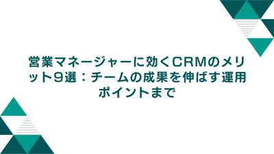 営業マネージャーに効くCRMのメリット9選：チームの成果を伸ばす運用ポイントまで